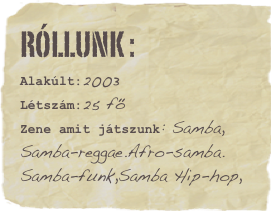 Róllunk :Alakúlt:2003Létszám:25 fő
Zene amit játszunk: Samba,
Samba-reggae.Afro-samba.
Samba-funk,Samba Hip-hop,
Favorite vacation: WhistlerFavorite book: Skaters rule Favorite movie: Hit the dirtFavorite quote: Lorem ipsum dolor sit amet consectetuer adipiscing.