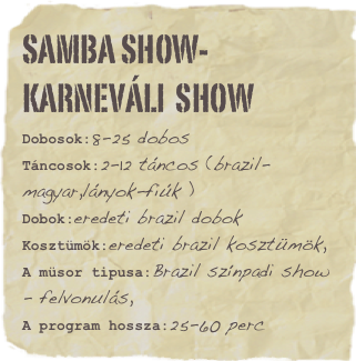 SAMBA Show-Karneváli  Show
Dobosok:8-25 dobosTáncosok:2-12 táncos (brazil-magyar,lányok-fiúk )Dobok:eredeti brazil dobok
Kosztümök:eredeti brazil kosztümök,
A müsor tipusa:Brazil színpadi show - felvonulás,A program hossza:25-60 percFavorite movie: Hit the dirtFavorite quote: Lorem ipsum dolor sit amet consectetuer adipiscing.