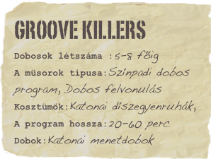 Groove Killers
Dobosok létszáma :5-8 főigA müsorok tipusa:Színpadi dobos program, Dobos felvonulásKosztümök:Katonai díszegyenruhák,
A program hossza:20-60 percDobok:Katonai menetdobok Favorite movie: Hit the dirtFavorite quote: Lorem ipsum dolor sit amet consectetuer adipiscing.